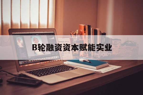 承德市B轮融资资本赋能实业(b轮融资公司值得工作吗)