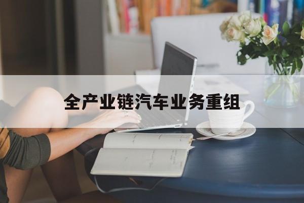 承德市全产业链汽车业务重组(全产业链汽车业务重组的意义)